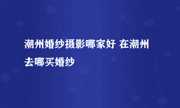 潮州婚纱摄影哪家好 在潮州去哪买婚纱