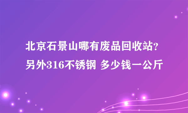 北京石景山哪有废品回收站？另外316不锈钢 多少钱一公斤