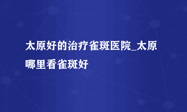 太原好的治疗雀斑医院_太原哪里看雀斑好