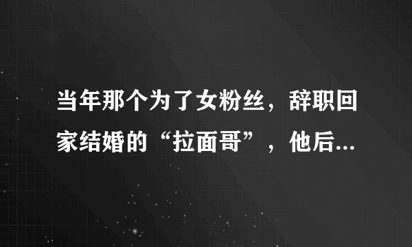 当年那个为了女粉丝，辞职回家结婚的“拉面哥”，他后来还好吗？