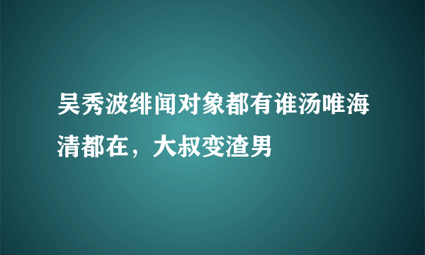 吴秀波绯闻对象都有谁汤唯海清都在，大叔变渣男