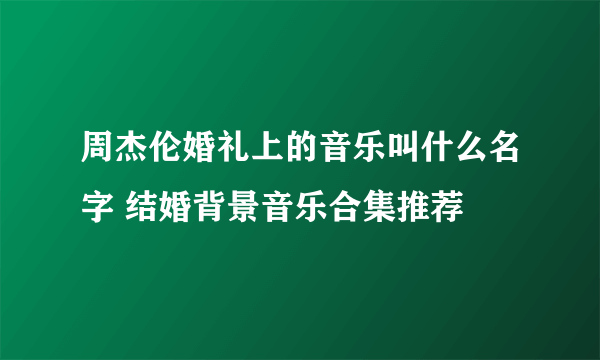 周杰伦婚礼上的音乐叫什么名字 结婚背景音乐合集推荐