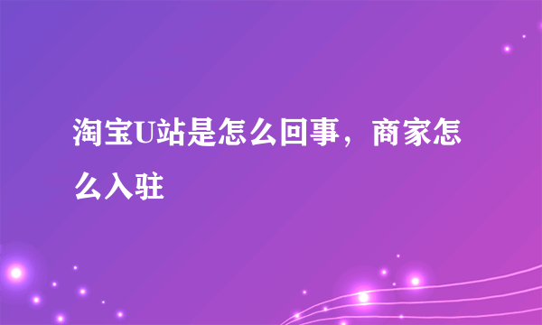 淘宝U站是怎么回事，商家怎么入驻