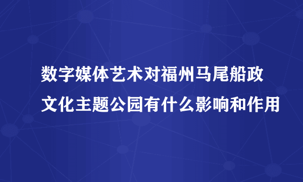 数字媒体艺术对福州马尾船政文化主题公园有什么影响和作用