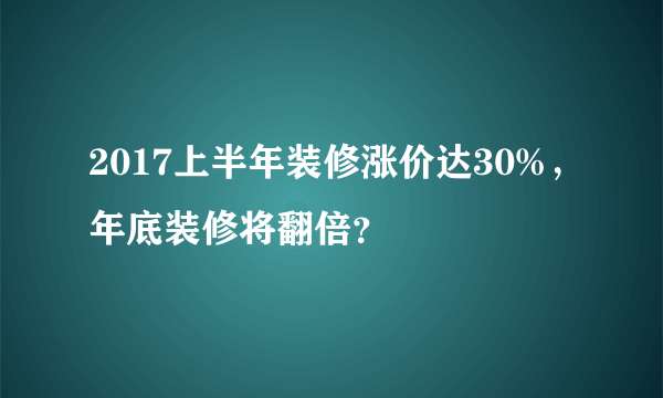 2017上半年装修涨价达30%，年底装修将翻倍？