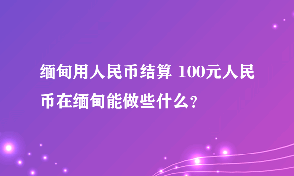 缅甸用人民币结算 100元人民币在缅甸能做些什么？