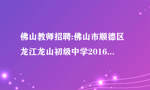 佛山教师招聘:佛山市顺德区龙江龙山初级中学2016年7月招聘1名化学临聘教师公告