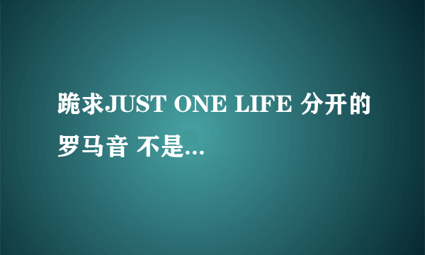 跪求JUST ONE LIFE 分开的罗马音 不是那种密密麻麻的挤在一起的 ..跪求分开的！