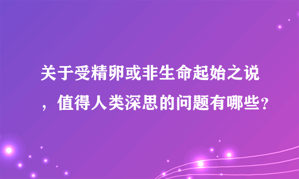 关于受精卵或非生命起始之说，值得人类深思的问题有哪些？