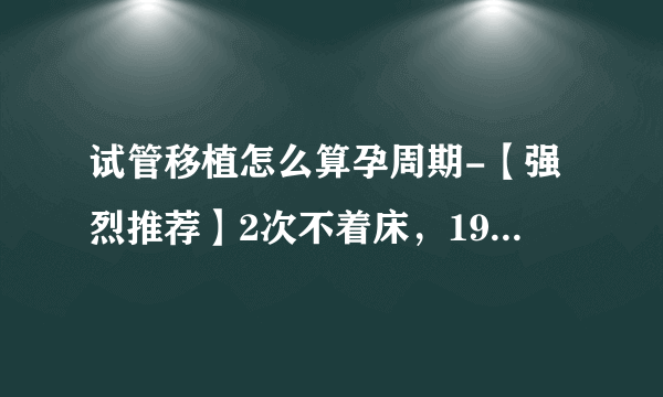 试管移植怎么算孕周期-【强烈推荐】2次不着床，19周1次，第4次抱男宝宝：微信群资深`MM的试管移植