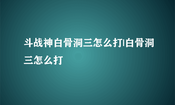 斗战神白骨洞三怎么打|白骨洞三怎么打