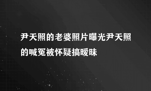 尹天照的老婆照片曝光尹天照的喊冤被怀疑搞暧昧