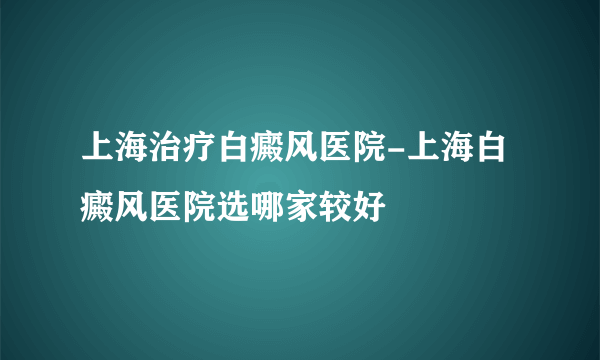 上海治疗白癜风医院-上海白癜风医院选哪家较好