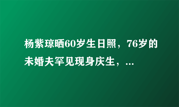 杨紫琼晒60岁生日照，76岁的未婚夫罕见现身庆生，他们还保持联系吗？