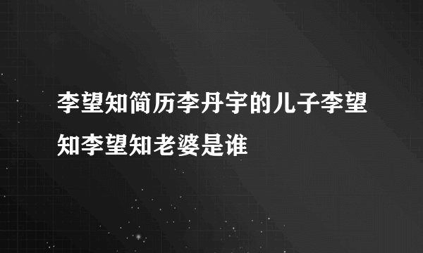 李望知简历李丹宇的儿子李望知李望知老婆是谁