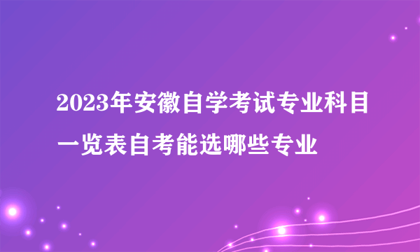 2023年安徽自学考试专业科目一览表自考能选哪些专业