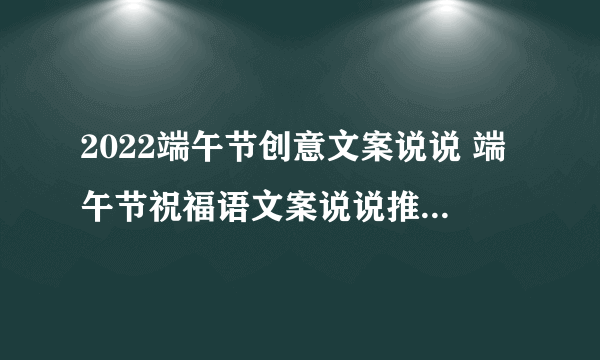 2022端午节创意文案说说 端午节祝福语文案说说推荐2022