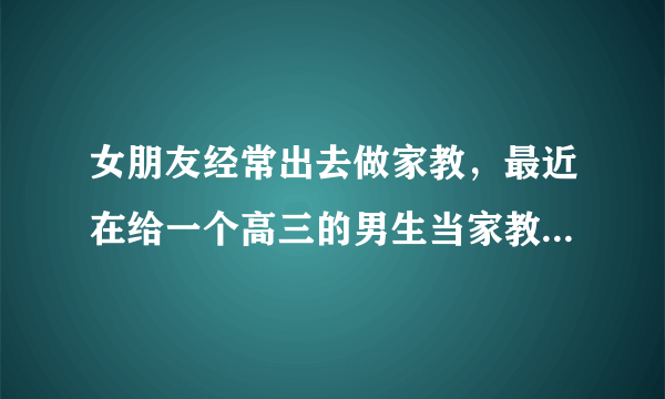 女朋友经常出去做家教，最近在给一个高三的男生当家教，我该放心吗？