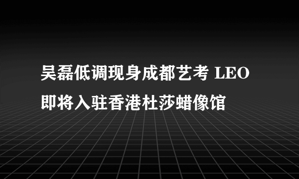 吴磊低调现身成都艺考 LEO即将入驻香港杜莎蜡像馆