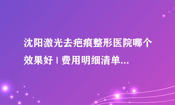 沈阳激光去疤痕整形医院哪个效果好 | 费用明细清单公布_怎么去疤痕和疤印？除开水烫伤后的疤痕，你能告诉我吗？