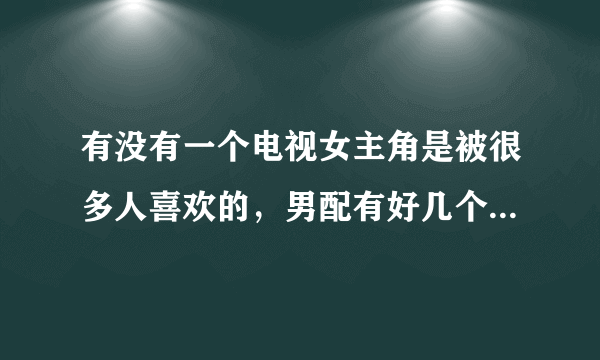 有没有一个电视女主角是被很多人喜欢的，男配有好几个，都喜欢女主角的？