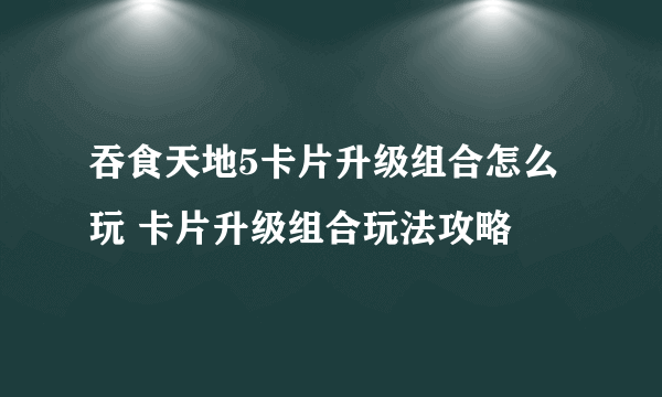 吞食天地5卡片升级组合怎么玩 卡片升级组合玩法攻略