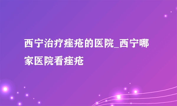 西宁治疗痤疮的医院_西宁哪家医院看痤疮