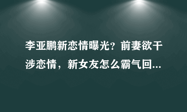 李亚鹏新恋情曝光？前妻欲干涉恋情，新女友怎么霸气回怼的呢？