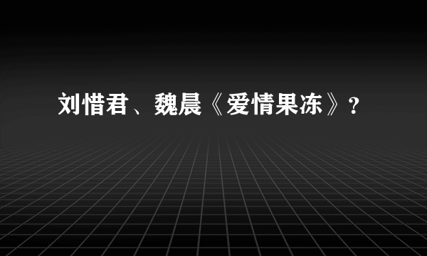 刘惜君、魏晨《爱情果冻》？