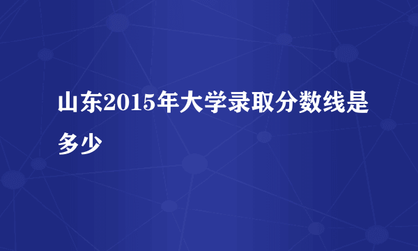 山东2015年大学录取分数线是多少