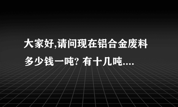 大家好,请问现在铝合金废料多少钱一吨? 有十几吨.都是型材开下的的边料,请问这是什么型号的？