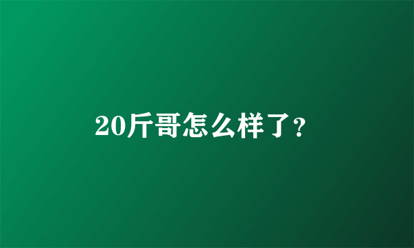 20斤哥怎么样了？