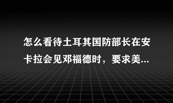 怎么看待土耳其国防部长在安卡拉会见邓福德时，要求美国尽快从曼比季地区撤离呢？