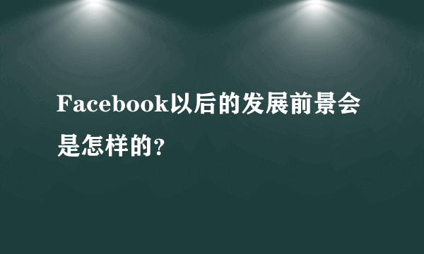 Facebook以后的发展前景会是怎样的？