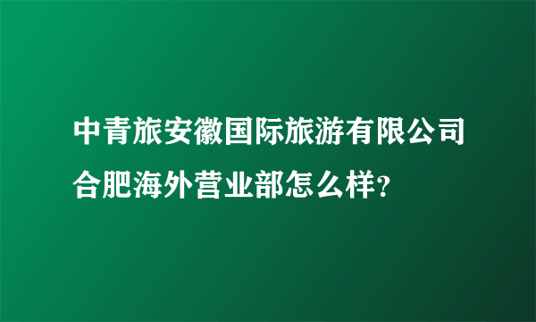 中青旅安徽国际旅游有限公司合肥海外营业部怎么样？