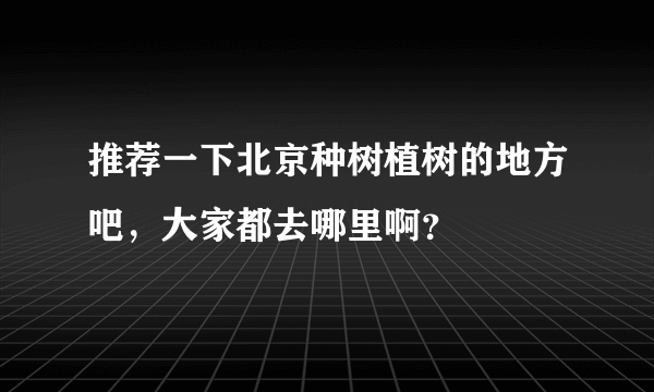 推荐一下北京种树植树的地方吧，大家都去哪里啊？