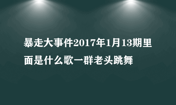 暴走大事件2017年1月13期里面是什么歌一群老头跳舞