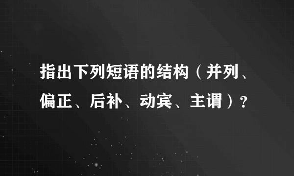 指出下列短语的结构（并列、偏正、后补、动宾、主谓）？