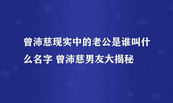 曾沛慈现实中的老公是谁叫什么名字 曾沛慈男友大揭秘