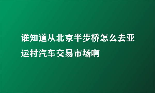 谁知道从北京半步桥怎么去亚运村汽车交易市场啊