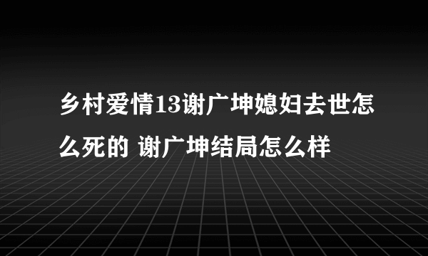 乡村爱情13谢广坤媳妇去世怎么死的 谢广坤结局怎么样