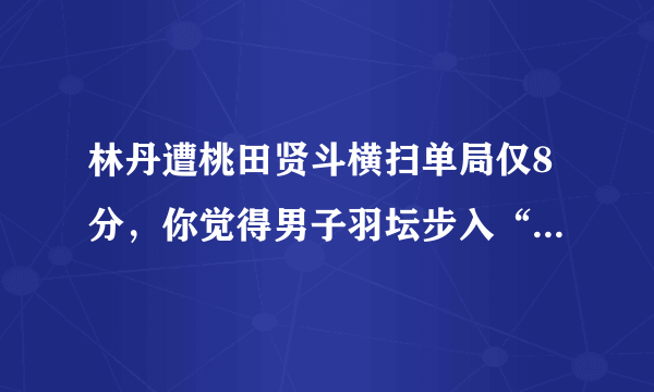 林丹遭桃田贤斗横扫单局仅8分，你觉得男子羽坛步入“桃田贤斗时代”了吗？