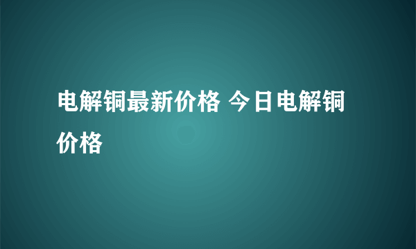 电解铜最新价格 今日电解铜价格