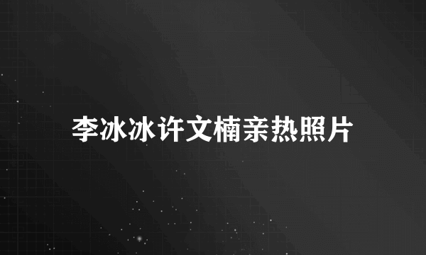 李冰冰许文楠亲热照片