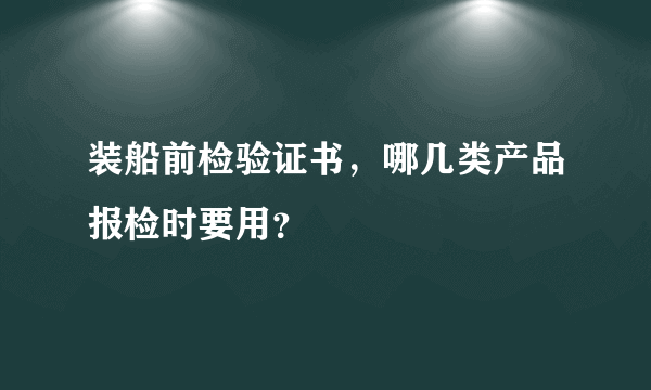 装船前检验证书，哪几类产品报检时要用？