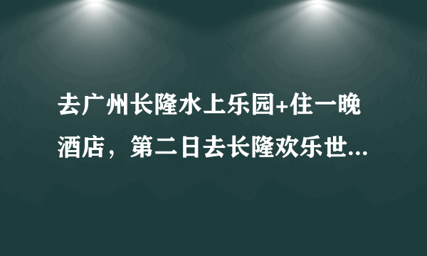 去广州长隆水上乐园+住一晚酒店，第二日去长隆欢乐世界大概要多少钱?详细答案？