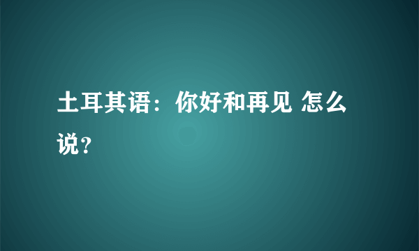 土耳其语：你好和再见 怎么说？