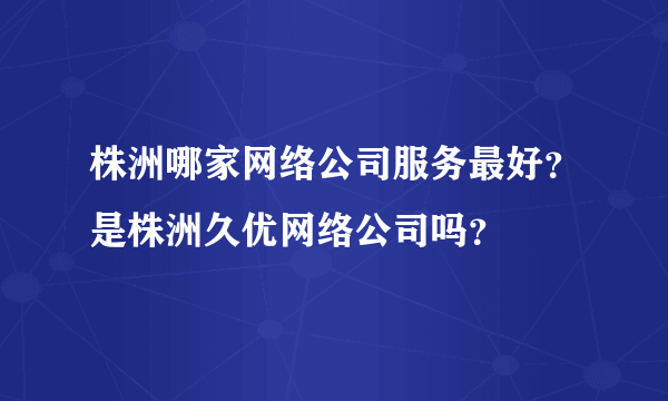 株洲哪家网络公司服务最好？是株洲久优网络公司吗？