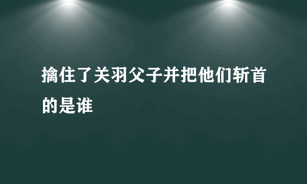 擒住了关羽父子并把他们斩首的是谁