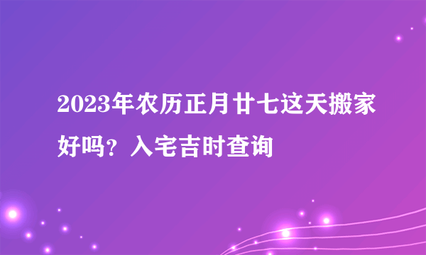 2023年农历正月廿七这天搬家好吗？入宅吉时查询